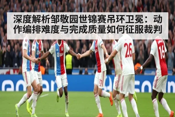 深度解析邹敬园世锦赛吊环卫冕：动作编排难度与完成质量如何征服裁判